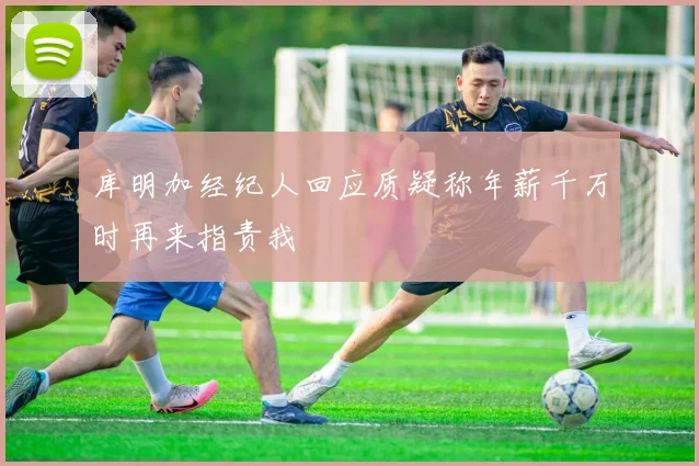 库明加经纪人回应质疑称年薪千万时再来指责我