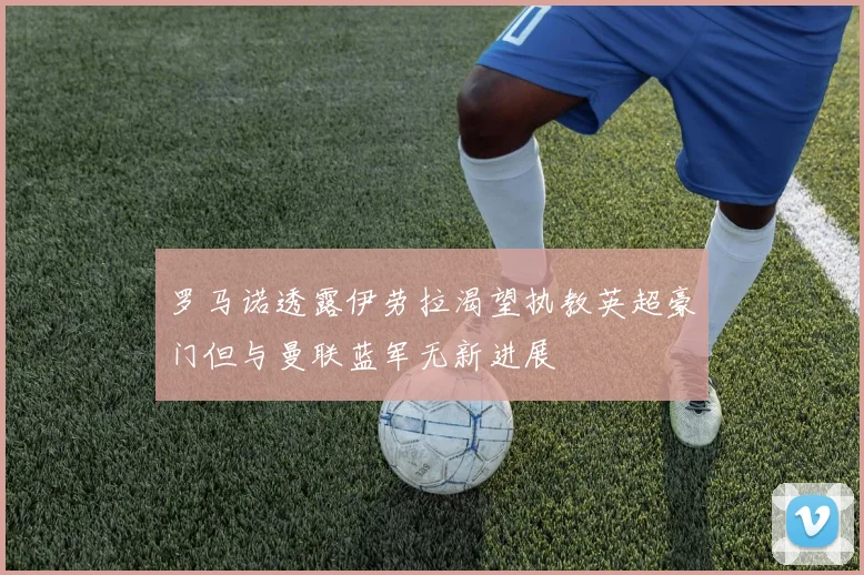 罗马诺透露伊劳拉渴望执教英超豪门但与曼联蓝军无新进展