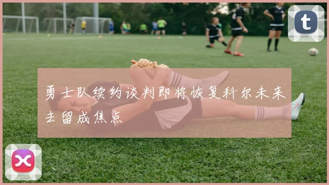 勇士队续约谈判即将恢复科尔未来去留成焦点