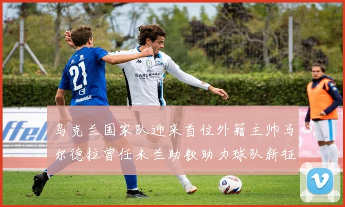 乌克兰国家队迎来首位外籍主帅马尔德拉曾任米兰助教助力球队新征程
