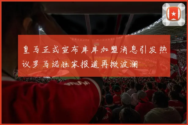 皇马正式宣布库库加盟消息引发热议罗马诺独家报道再掀波澜