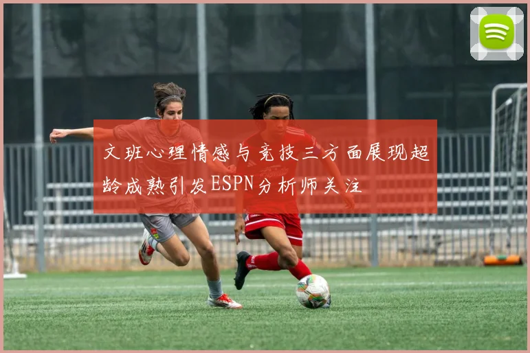 文班心理情感与竞技三方面展现超龄成熟引发ESPN分析师关注