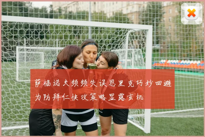 萨福诺夫频频失误恩里克巧妙回避为防拜仁快攻策略显露玄机