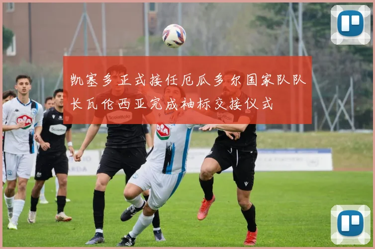 凯塞多正式接任厄瓜多尔国家队队长瓦伦西亚完成袖标交接仪式