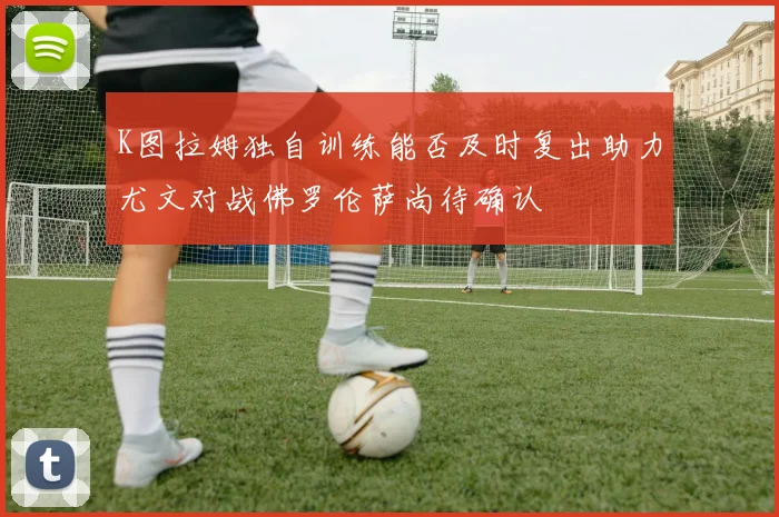 K图拉姆独自训练能否及时复出助力尤文对战佛罗伦萨尚待确认
