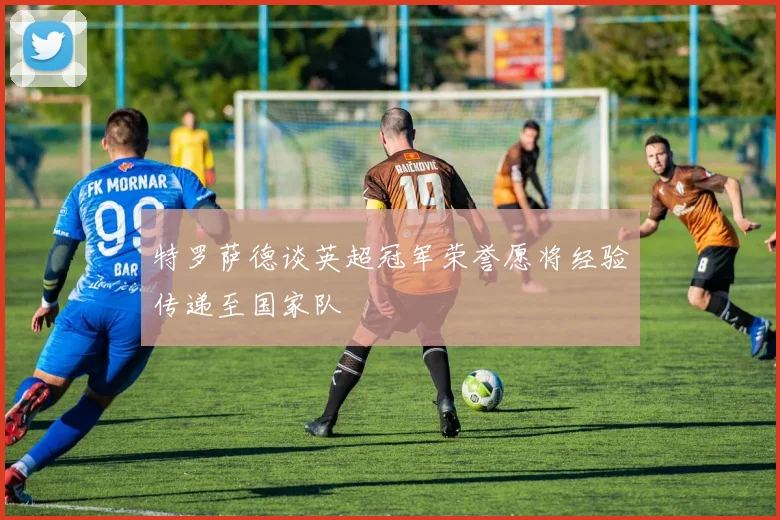 特罗萨德谈英超冠军荣誉愿将经验传递至国家队
