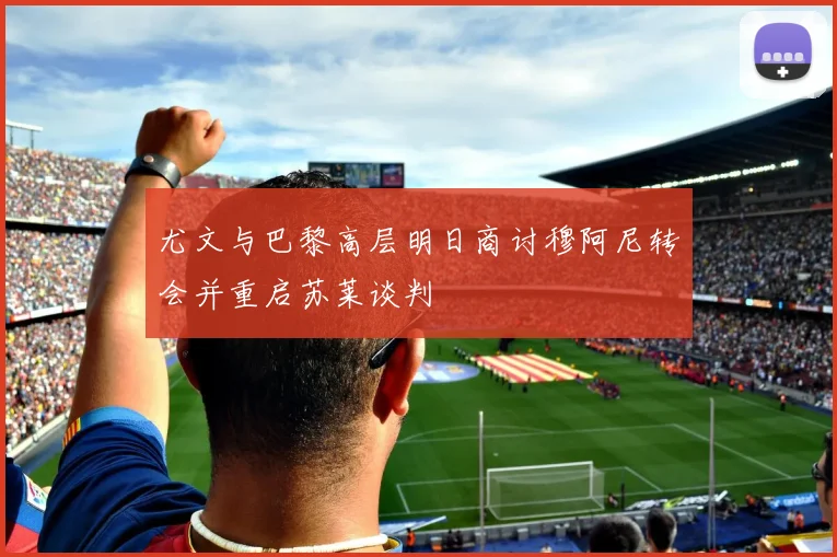 尤文与巴黎高层明日商讨穆阿尼转会并重启苏莱谈判