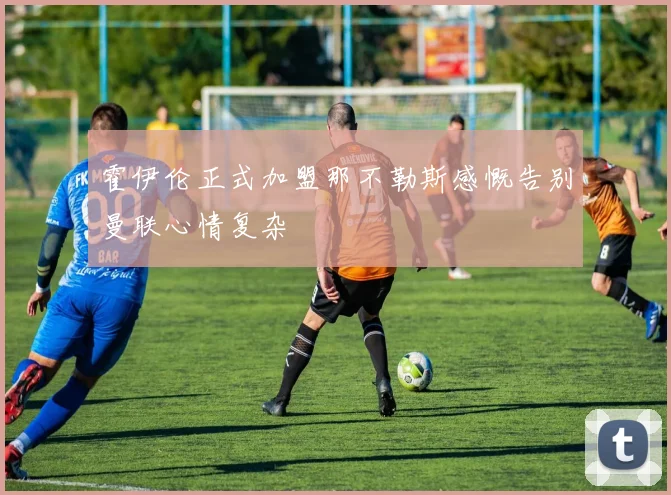 霍伊伦正式加盟那不勒斯感慨告别曼联心情复杂
