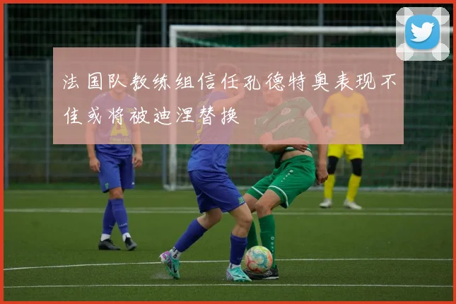 法国队教练组信任孔德特奥表现不佳或将被迪涅替换