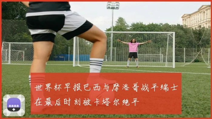 世界杯早报巴西与摩洛哥战平瑞士在最后时刻被卡塔尔绝平