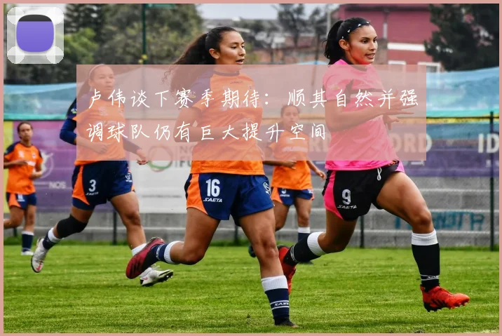 卢伟谈下赛季期待：顺其自然并强调球队仍有巨大提升空间