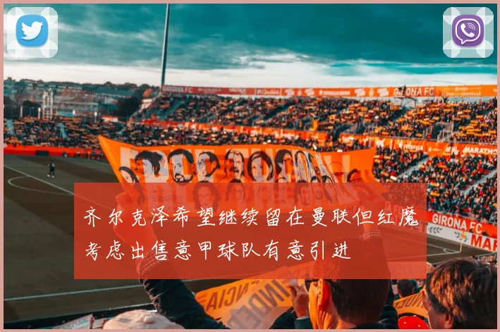齐尔克泽希望继续留在曼联但红魔考虑出售意甲球队有意引进